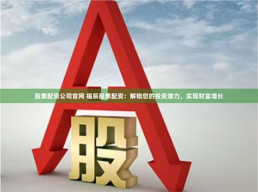 股票配资公司官网 福辰股票配资：解锁您的投资潜力，实现财富增长