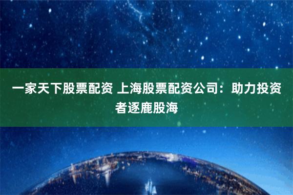 一家天下股票配资 上海股票配资公司：助力投资者逐鹿股海