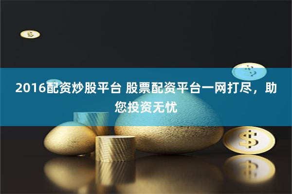 2016配资炒股平台 股票配资平台一网打尽，助您投资无忧