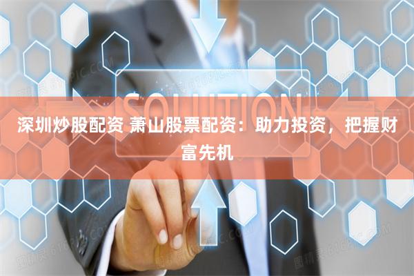 深圳炒股配资 萧山股票配资：助力投资，把握财富先机