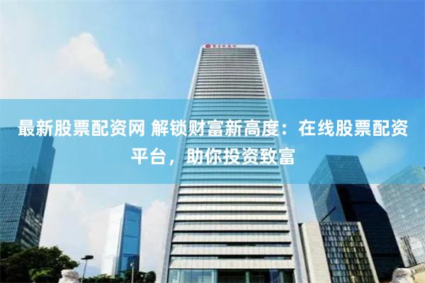 最新股票配资网 解锁财富新高度：在线股票配资平台，助你投资致富