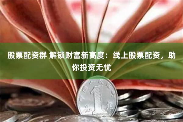 股票配资群 解锁财富新高度：线上股票配资，助你投资无忧