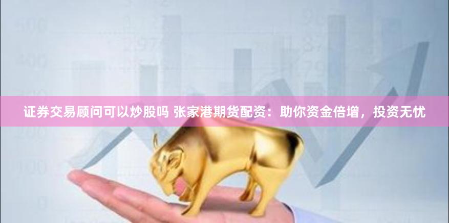 证券交易顾问可以炒股吗 张家港期货配资：助你资金倍增，投资无忧