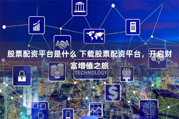 股票配资平台是什么 下载股票配资平台，开启财富增值之旅