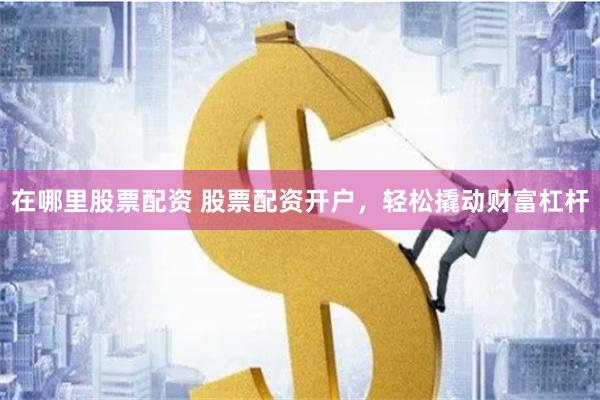 在哪里股票配资 股票配资开户，轻松撬动财富杠杆