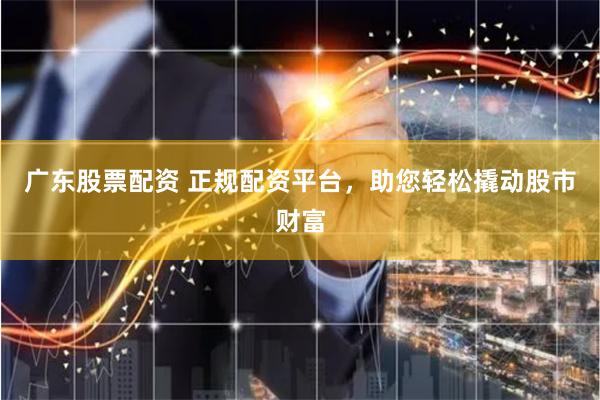 广东股票配资 正规配资平台，助您轻松撬动股市财富