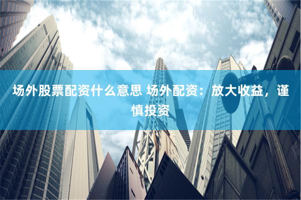 场外股票配资什么意思 场外配资：放大收益，谨慎投资