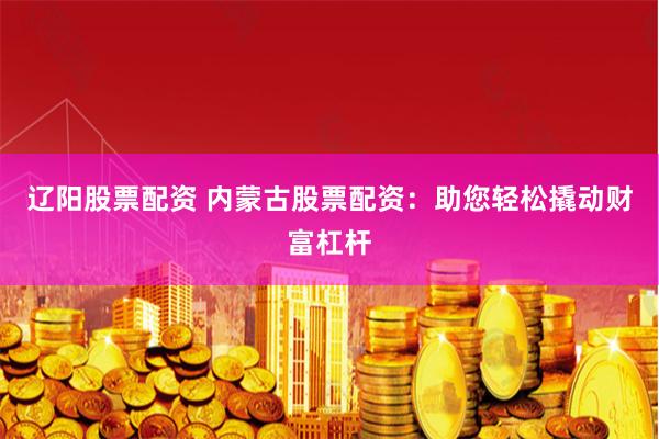 辽阳股票配资 内蒙古股票配资：助您轻松撬动财富杠杆