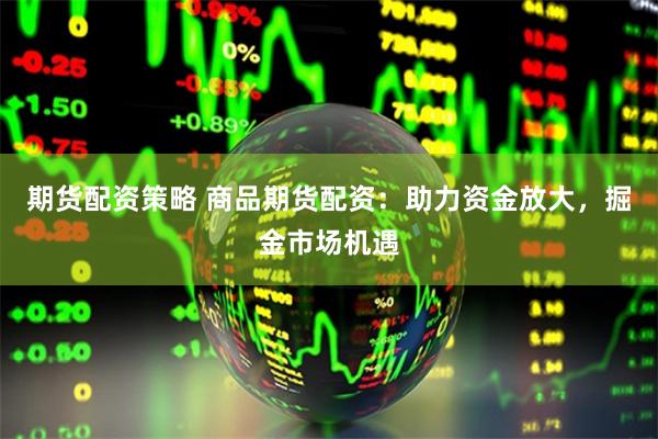 期货配资策略 商品期货配资:助力资金放大,掘金市场机遇