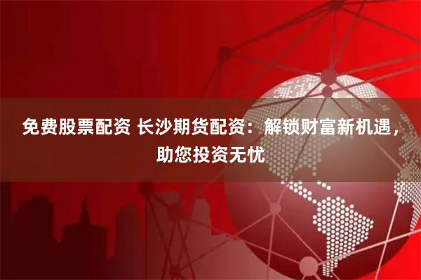 免费股票配资 长沙期货配资：解锁财富新机遇，助您投资无忧