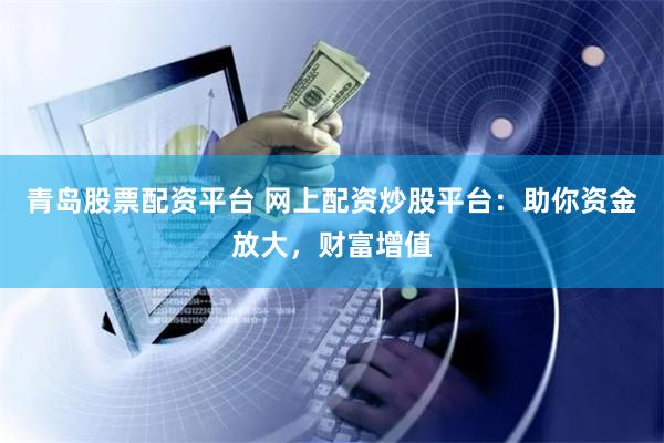青岛股票配资平台 网上配资炒股平台：助你资金放大，财富增值