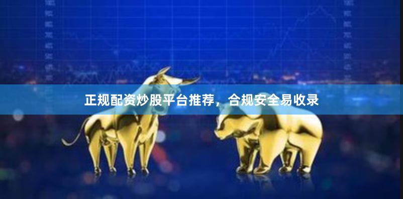 正规配资炒股平台推荐，合规安全易收录