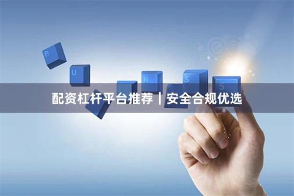 配资杠杆平台推荐｜安全合规优选