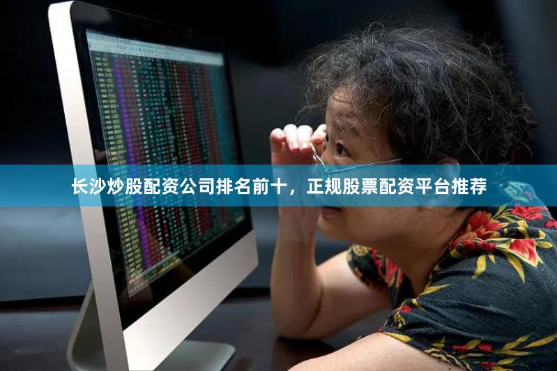 长沙炒股配资公司排名前十，正规股票配资平台推荐